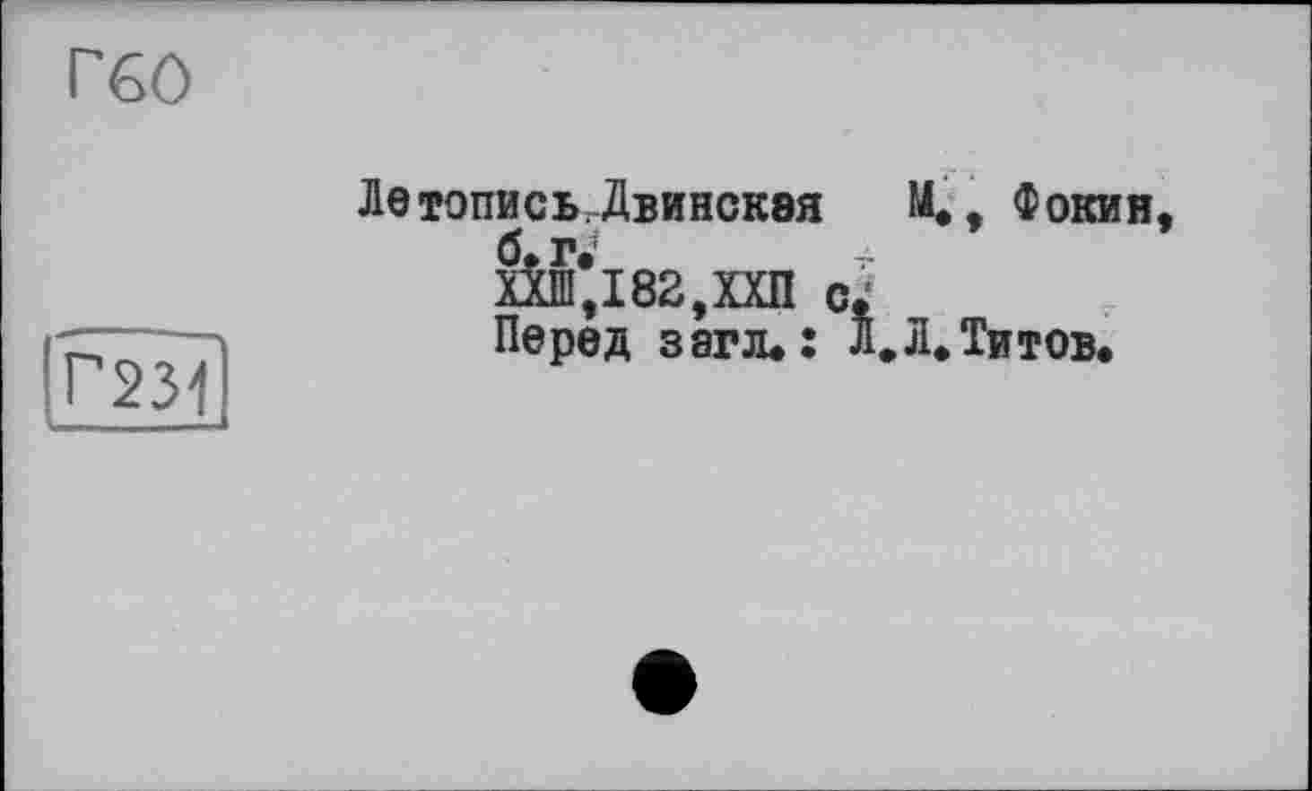 ﻿Г60
Г231
Летопись.Двинская М., Фокин, б.г.'
Ш,182,ХХП с;
Перед з аг л.: Л» Л. Титов.